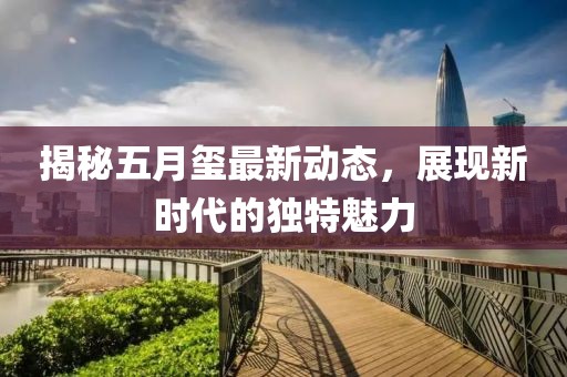 揭秘五月璽最新動(dòng)態(tài)，展現(xiàn)新時(shí)代的獨(dú)特魅力