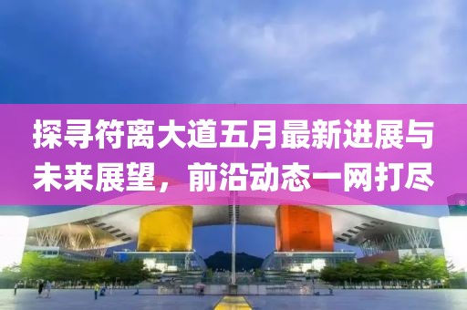 探尋符離大道五月最新進(jìn)展與未來展望，前沿動(dòng)態(tài)一網(wǎng)打盡