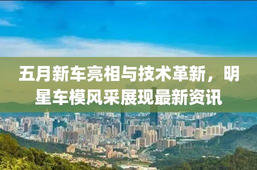 五月新車亮相與技術(shù)革新，明星車模風(fēng)采展現(xiàn)最新資訊