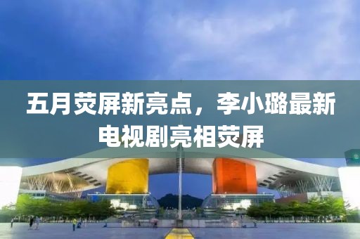 五月熒屏新亮點(diǎn)，李小璐最新電視劇亮相熒屏