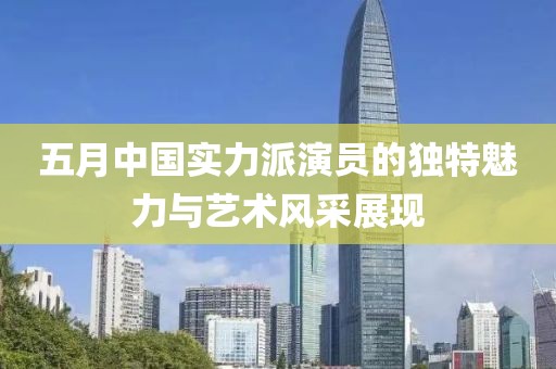 五月中國實(shí)力派演員的獨(dú)特魅力與藝術(shù)風(fēng)采展現(xiàn)
