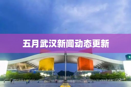 五月武漢新聞動(dòng)態(tài)更新
