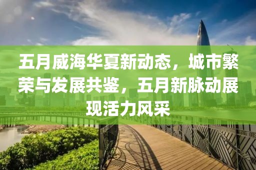 五月威海華夏新動(dòng)態(tài)，城市繁榮與發(fā)展共鑒，五月新脈動(dòng)展現(xiàn)活力風(fēng)采