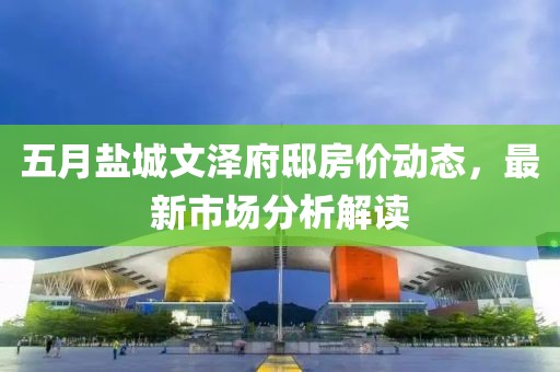 五月鹽城文澤府邸房價動態(tài)，最新市場分析解讀
