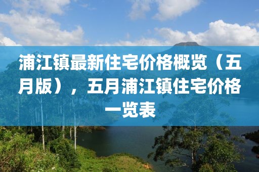 浦江鎮(zhèn)最新住宅價格概覽（五月版），五月浦江鎮(zhèn)住宅價格一覽表