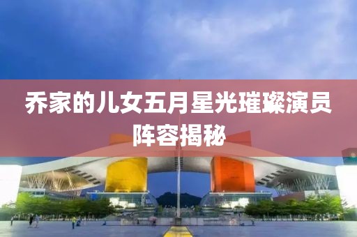 喬家的兒女五月星光璀璨演員陣容揭秘