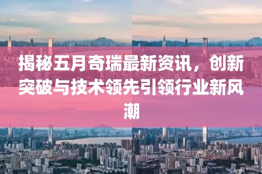 揭秘五月奇瑞最新資訊，創(chuàng)新突破與技術領先引領行業(yè)新風潮