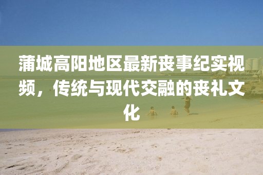 蒲城高陽地區(qū)最新喪事紀(jì)實視頻，傳統(tǒng)與現(xiàn)代交融的喪禮文化