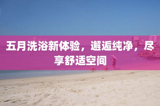 五月洗浴新體驗(yàn)，邂逅純凈，盡享舒適空間