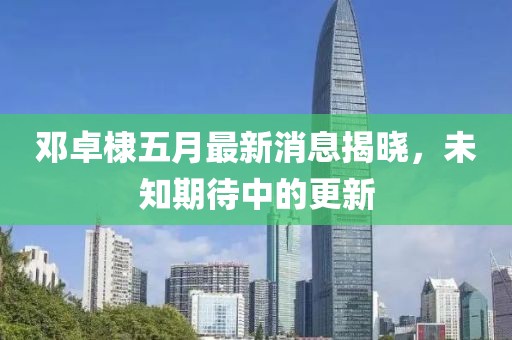 鄧卓棣五月最新消息揭曉，未知期待中的更新