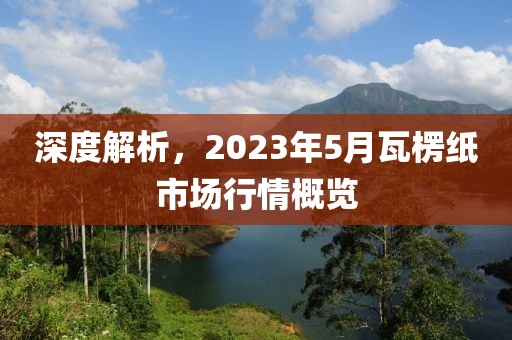 深度解析，2023年5月瓦楞紙市場(chǎng)行情概覽