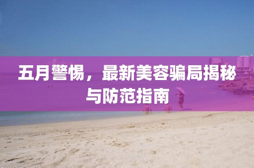 五月警惕，最新美容騙局揭秘與防范指南