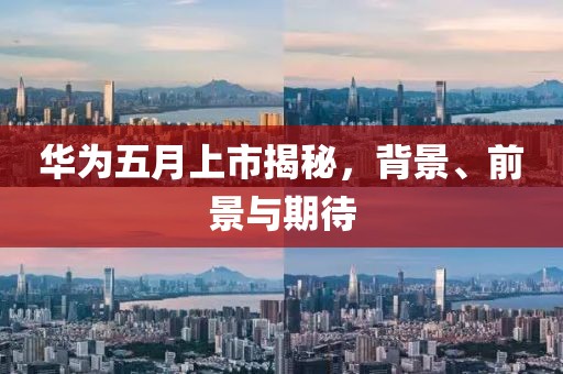華為五月上市揭秘，背景、前景與期待
