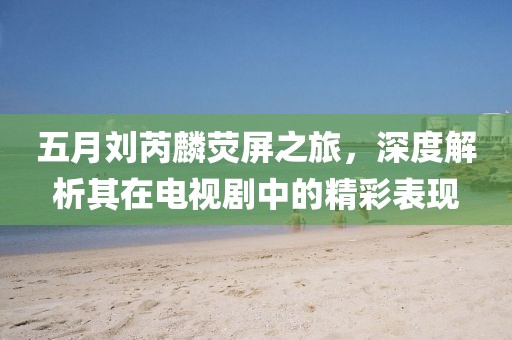五月劉芮麟熒屏之旅，深度解析其在電視劇中的精彩表現(xiàn)