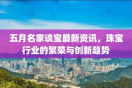 五月名家談寶最新資訊，珠寶行業(yè)的繁榮與創(chuàng)新趨勢