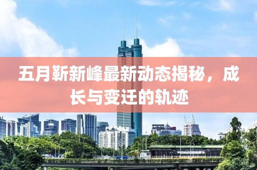 五月靳新峰最新動態(tài)揭秘，成長與變遷的軌跡