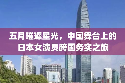 五月璀璨星光，中國舞臺上的日本女演員跨國務(wù)實之旅