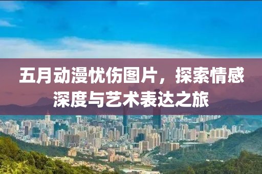 五月動漫憂傷圖片，探索情感深度與藝術(shù)表達之旅