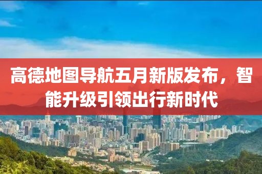 高德地圖導(dǎo)航五月新版發(fā)布，智能升級(jí)引領(lǐng)出行新時(shí)代