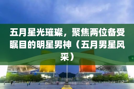 五月星光璀璨，聚焦兩位備受矚目的明星男神（五月男星風采）
