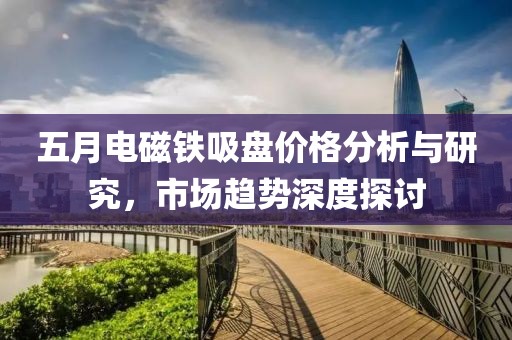 五月電磁鐵吸盤價(jià)格分析與研究，市場趨勢深度探討