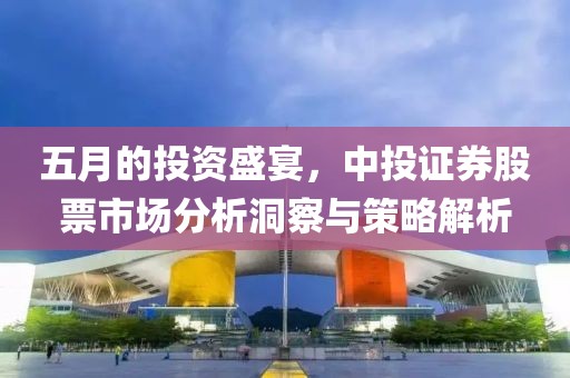 五月的投資盛宴，中投證券股票市場分析洞察與策略解析