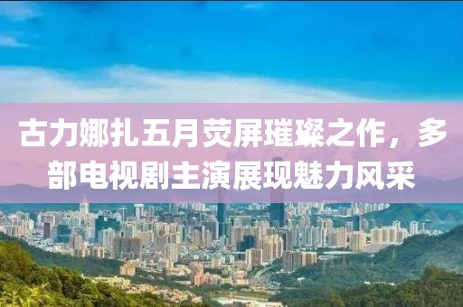 古力娜扎五月熒屏璀璨之作，多部電視劇主演展現(xiàn)魅力風(fēng)采