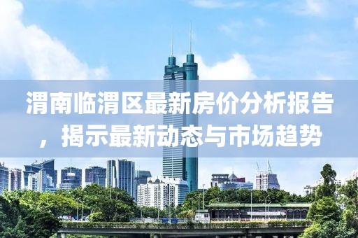 渭南臨渭區(qū)最新房價(jià)分析報(bào)告，揭示最新動(dòng)態(tài)與市場趨勢
