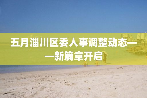 五月淄川區(qū)委人事調(diào)整動態(tài)——新篇章開啟