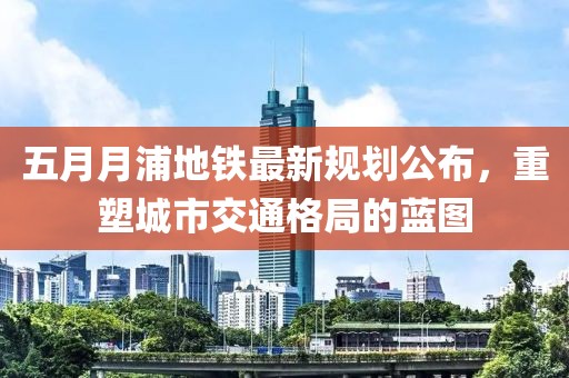 五月月浦地鐵最新規(guī)劃公布，重塑城市交通格局的藍(lán)圖