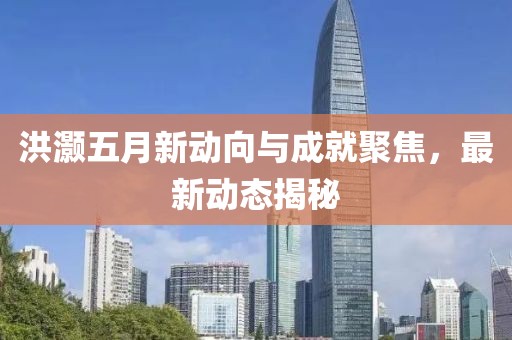 洪灝五月新動(dòng)向與成就聚焦，最新動(dòng)態(tài)揭秘