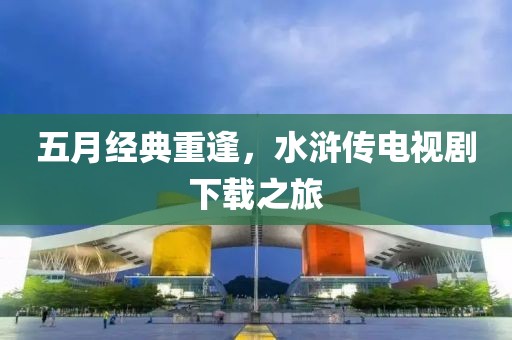 五月經(jīng)典重逢，水滸傳電視劇下載之旅