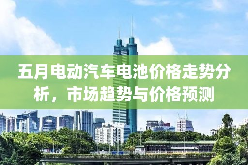 五月電動汽車電池價格走勢分析，市場趨勢與價格預(yù)測