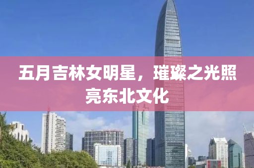 五月吉林女明星，璀璨之光照亮東北文化