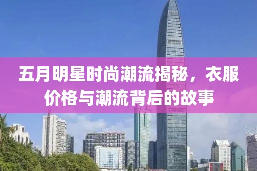 五月明星時尚潮流揭秘，衣服價格與潮流背后的故事