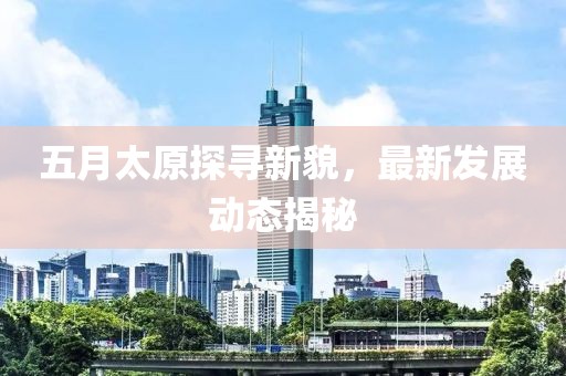 五月太原探尋新貌，最新發(fā)展動態(tài)揭秘