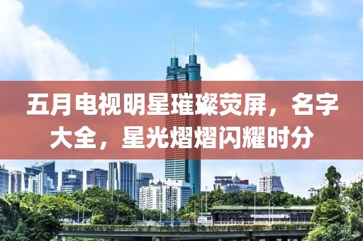 五月電視明星璀璨熒屏，名字大全，星光熠熠閃耀時(shí)分