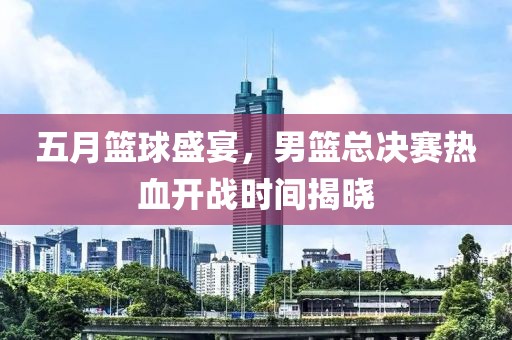 五月籃球盛宴，男籃總決賽熱血開戰(zhàn)時(shí)間揭曉