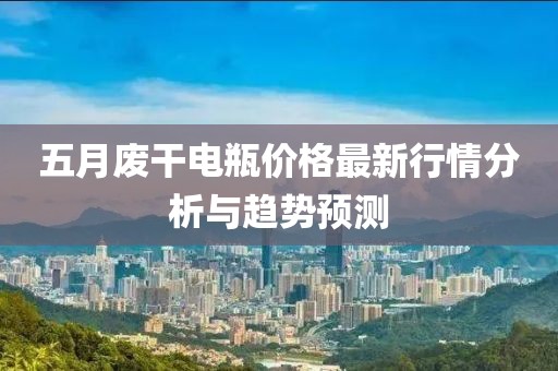 五月廢干電瓶?jī)r(jià)格最新行情分析與趨勢(shì)預(yù)測(cè)