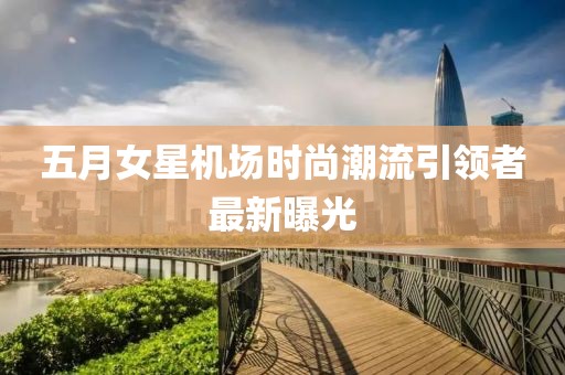 五月女星機(jī)場(chǎng)時(shí)尚潮流引領(lǐng)者最新曝光