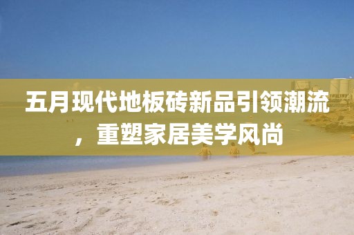 五月現(xiàn)代地板磚新品引領(lǐng)潮流，重塑家居美學(xué)風(fēng)尚