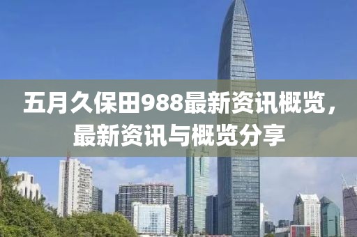五月久保田988最新資訊概覽，最新資訊與概覽分享