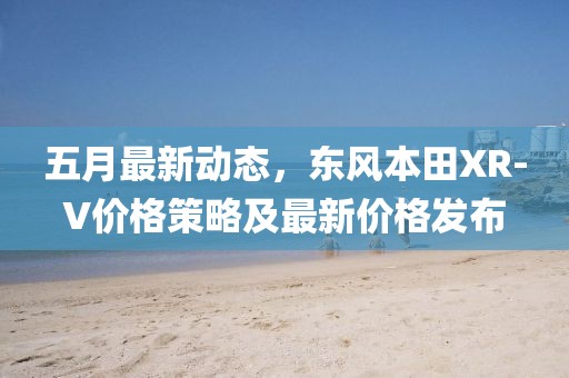 五月最新動(dòng)態(tài)，東風(fēng)本田XR-V價(jià)格策略及最新價(jià)格發(fā)布