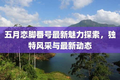五月戀腳番號最新魅力探索，獨特風采與最新動態(tài)