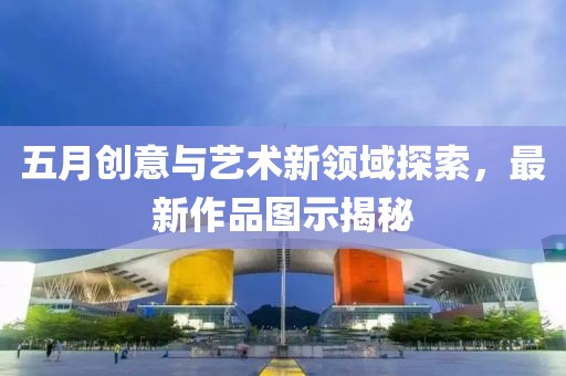五月創(chuàng)意與藝術(shù)新領(lǐng)域探索，最新作品圖示揭秘