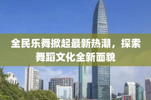 全民樂(lè)舞掀起最新熱潮，探索舞蹈文化全新面貌