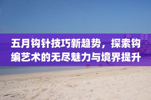 五月鉤針技巧新趨勢(shì)，探索鉤編藝術(shù)的無(wú)盡魅力與境界提升