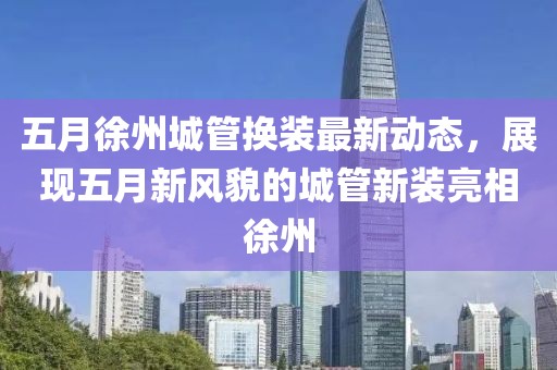 五月徐州城管換裝最新動態(tài)，展現(xiàn)五月新風(fēng)貌的城管新裝亮相徐州