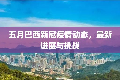 五月巴西新冠疫情動(dòng)態(tài)，最新進(jìn)展與挑戰(zhàn)