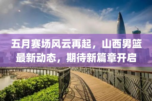 五月賽場(chǎng)風(fēng)云再起，山西男籃最新動(dòng)態(tài)，期待新篇章開啟